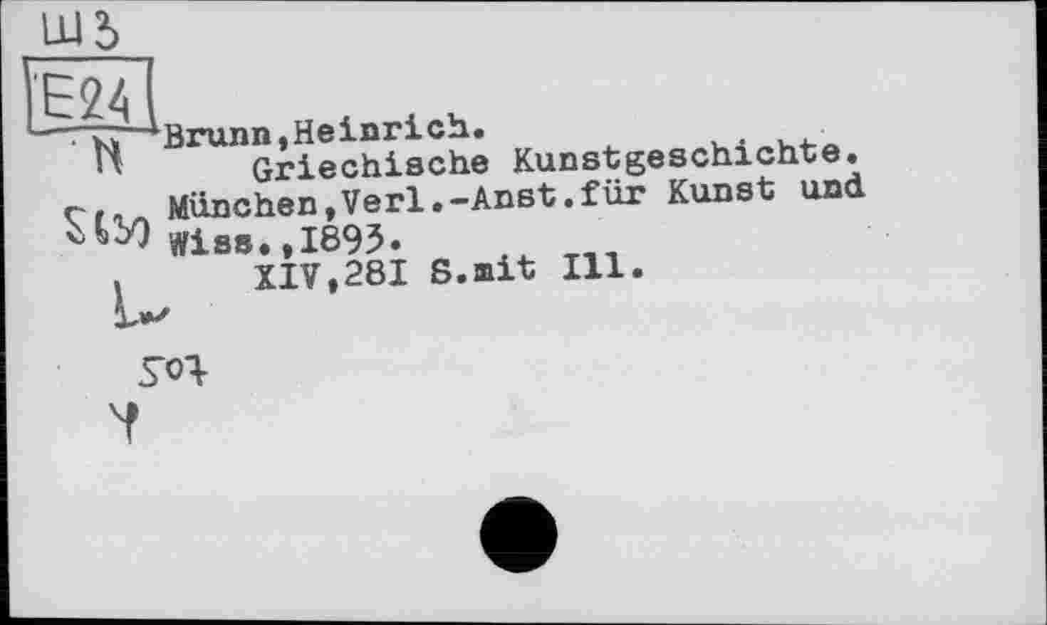 ﻿Є24
-, ^Brunn,Heinrich.
П	Griechische Kunstgeschichte.
München,Verl.-Anst.für Kunst und vAy) wise. ,1895«
.	XIV,281 S.mit Ill.
Soi